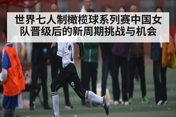 世界七人制橄榄球系列赛中国女队晋级后的新周期挑战与机会