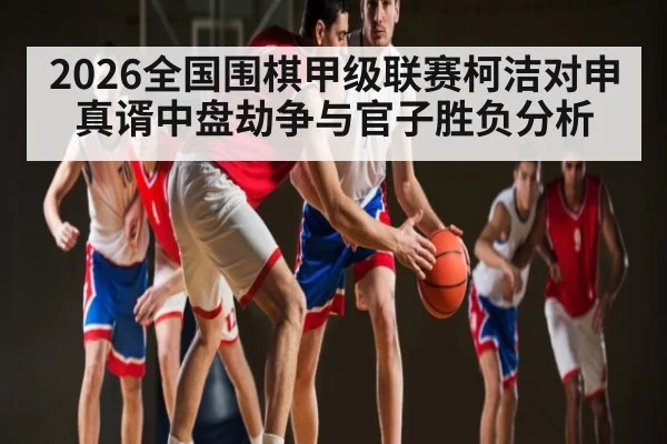 2026全国围棋甲级联赛柯洁对申真谞中盘劫争与官子胜负分析