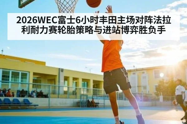2026WEC富士6小时丰田主场对阵法拉利耐力赛轮胎策略与进站博弈胜负手
